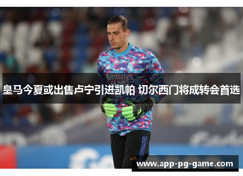 皇马今夏或出售卢宁引进凯帕 切尔西门将成转会首选 皇马今夏或出售卢宁引进凯帕 切尔西门将成转会首选