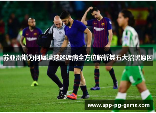 苏亚雷斯为何屡遭球迷诟病全方位解析其五大招黑原因