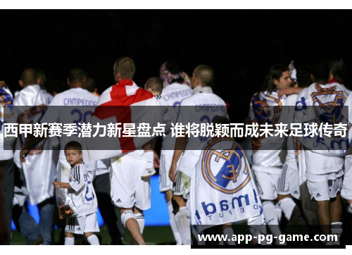 西甲新赛季潜力新星盘点 谁将脱颖而成未来足球传奇 西甲新赛季潜力新星盘点 谁将脱颖而成未来足球传奇