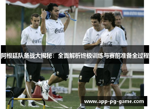 阿根廷队备战大揭秘：全面解析终极训练与赛前准备全过程